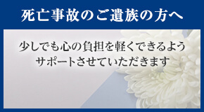 死亡事故のご遺族の方へ 少しでも心の負担を軽くできるようサポートさせていただきます。